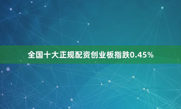 全国十大正规配资创业板指跌0.45%