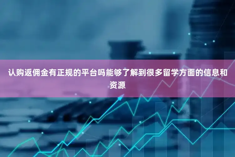 认购返佣金有正规的平台吗能够了解到很多留学方面的信息和资源