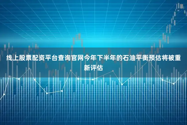 线上股票配资平台查询官网今年下半年的石油平衡预估将被重新评估